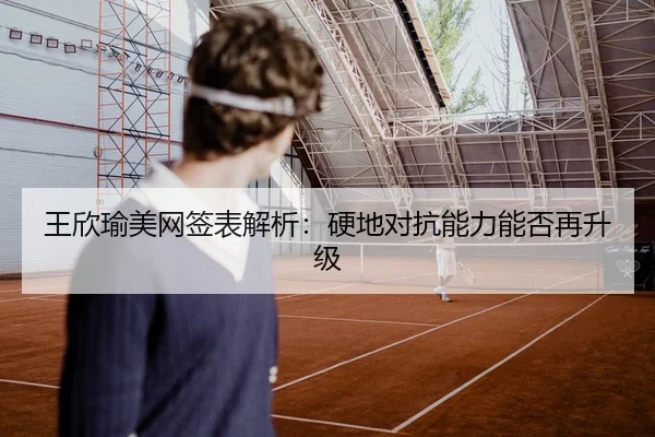 王欣瑜美网签表解析：硬地对抗能力能否再升级